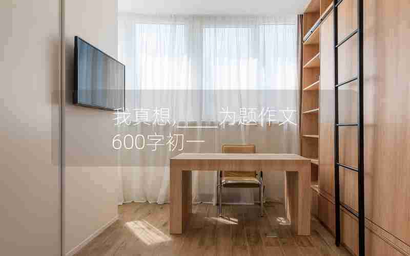 我真想,____为题作文600字初一